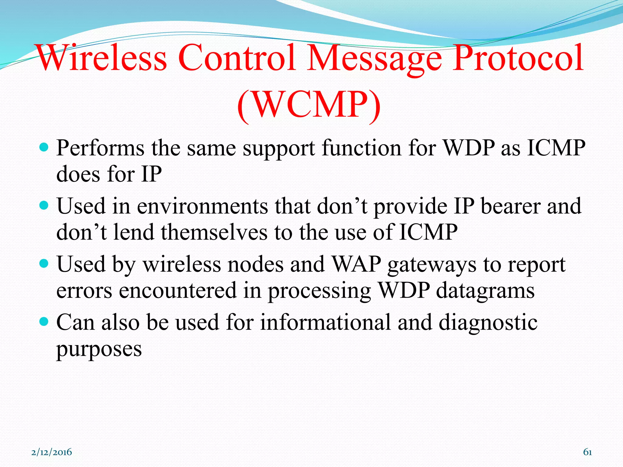 Wireless Control Message Protocol
(WCMP)
 Performs the same support function for WDP as ICMP
does for IP
 Used in environments that don’t provide IP bearer and
don’t lend themselves to the use of ICMP
 Used by wireless nodes and WAP gateways to report
errors encountered in processing WDP datagrams
 Can also be used for informational and diagnostic
purposes
2/12/2016 61
 