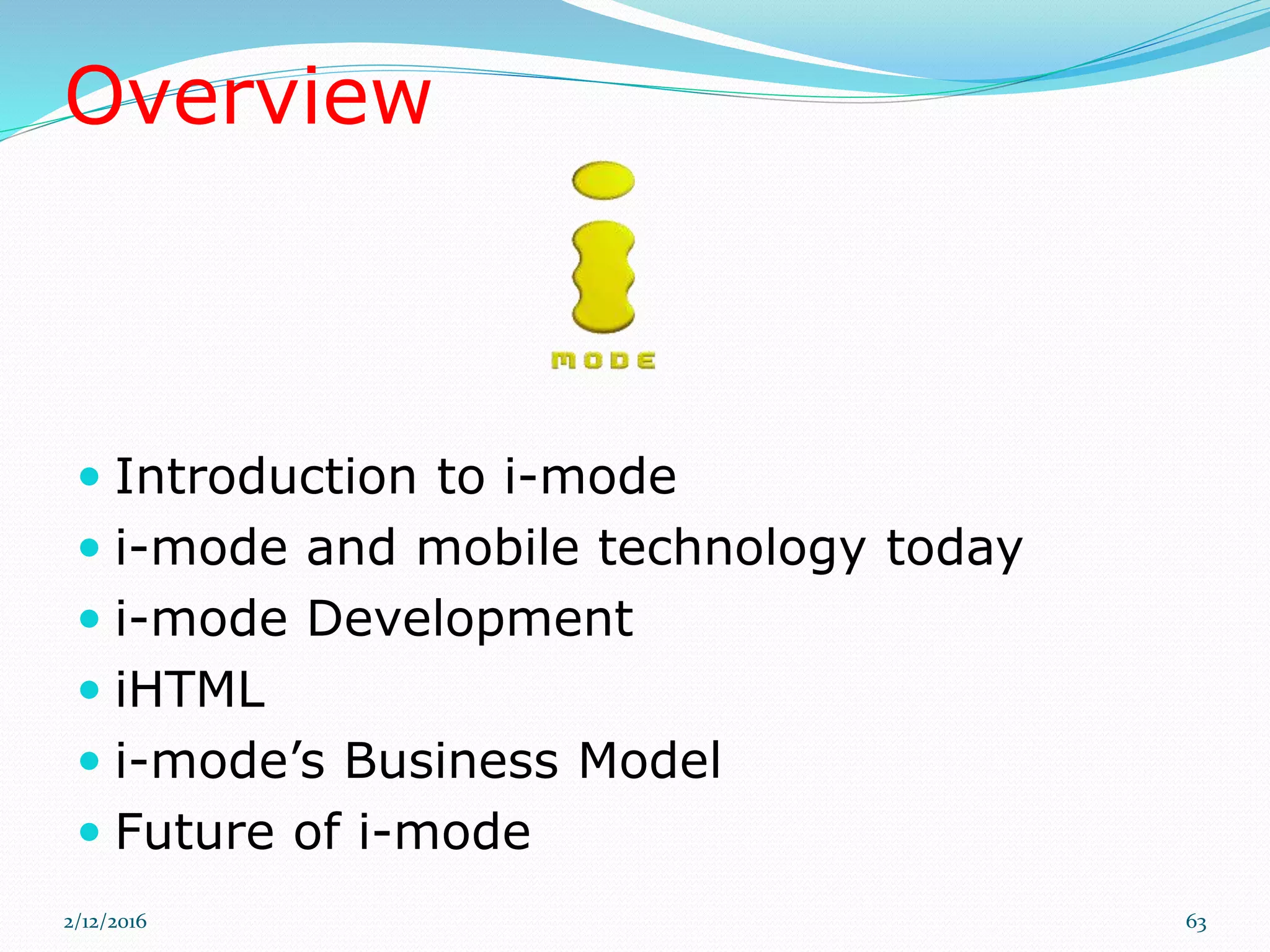 Overview
 Introduction to i-mode
 i-mode and mobile technology today
 i-mode Development
 iHTML
 i-mode’s Business Model
 Future of i-mode
2/12/2016 63
 
