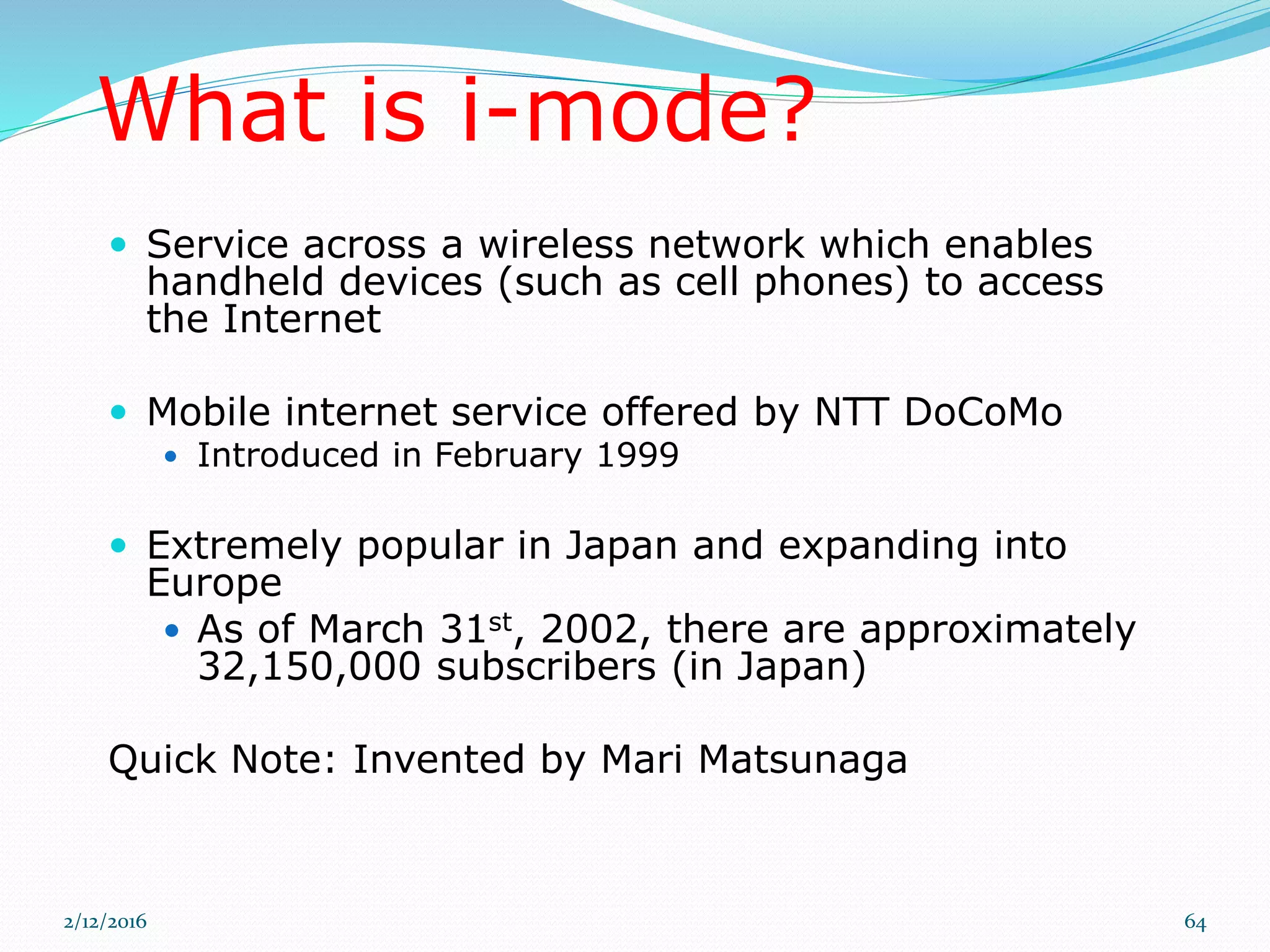 What is i-mode?
 Service across a wireless network which enables
handheld devices (such as cell phones) to access
the Internet
 Mobile internet service offered by NTT DoCoMo
 Introduced in February 1999
 Extremely popular in Japan and expanding into
Europe
 As of March 31st, 2002, there are approximately
32,150,000 subscribers (in Japan)
Quick Note: Invented by Mari Matsunaga
2/12/2016 64
 