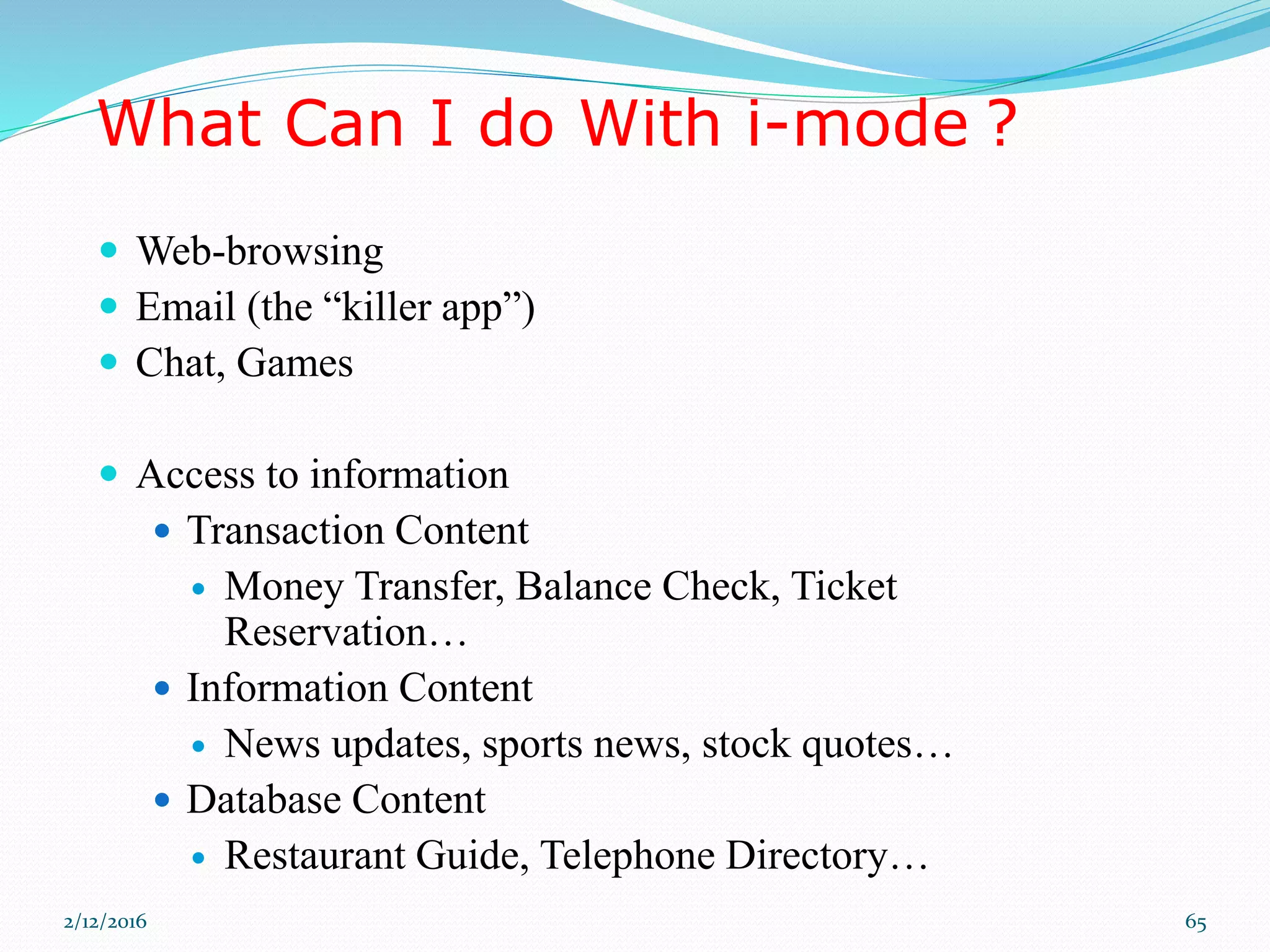 What Can I do With i-mode ?
 Web-browsing
 Email (the “killer app”)
 Chat, Games
 Access to information
 Transaction Content
 Money Transfer, Balance Check, Ticket
Reservation…
 Information Content
 News updates, sports news, stock quotes…
 Database Content
 Restaurant Guide, Telephone Directory…
2/12/2016 65
 