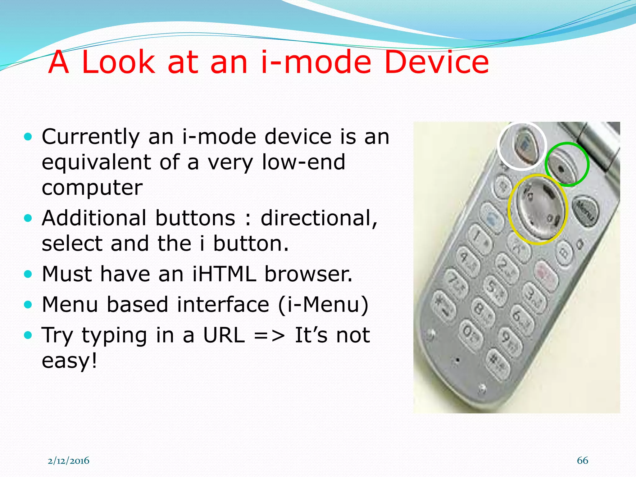 A Look at an i-mode Device
 Currently an i-mode device is an
equivalent of a very low-end
computer
 Additional buttons : directional,
select and the i button.
 Must have an iHTML browser.
 Menu based interface (i-Menu)
 Try typing in a URL => It’s not
easy!
2/12/2016 66
 