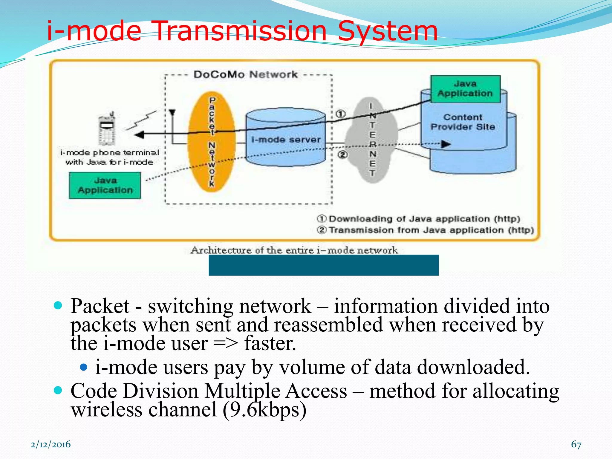 i-mode Transmission System
 Packet - switching network – information divided into
packets when sent and reassembled when received by
the i-mode user => faster.
 i-mode users pay by volume of data downloaded.
 Code Division Multiple Access – method for allocating
wireless channel (9.6kbps)
2/12/2016 67
 