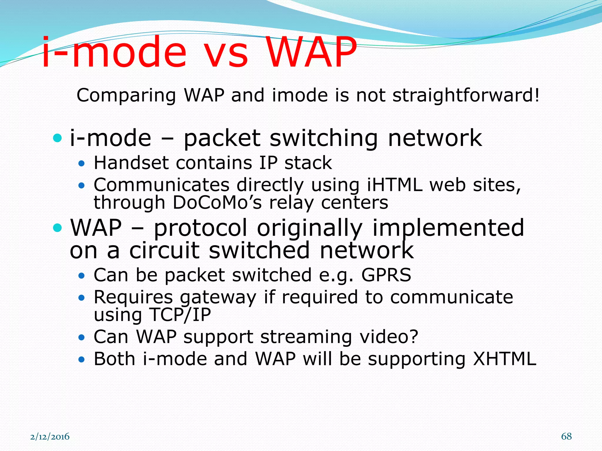 i-mode vs WAP
 i-mode – packet switching network
 Handset contains IP stack
 Communicates directly using iHTML web sites,
through DoCoMo’s relay centers
 WAP – protocol originally implemented
on a circuit switched network
 Can be packet switched e.g. GPRS
 Requires gateway if required to communicate
using TCP/IP
 Can WAP support streaming video?
 Both i-mode and WAP will be supporting XHTML
Comparing WAP and imode is not straightforward!
2/12/2016 68
 