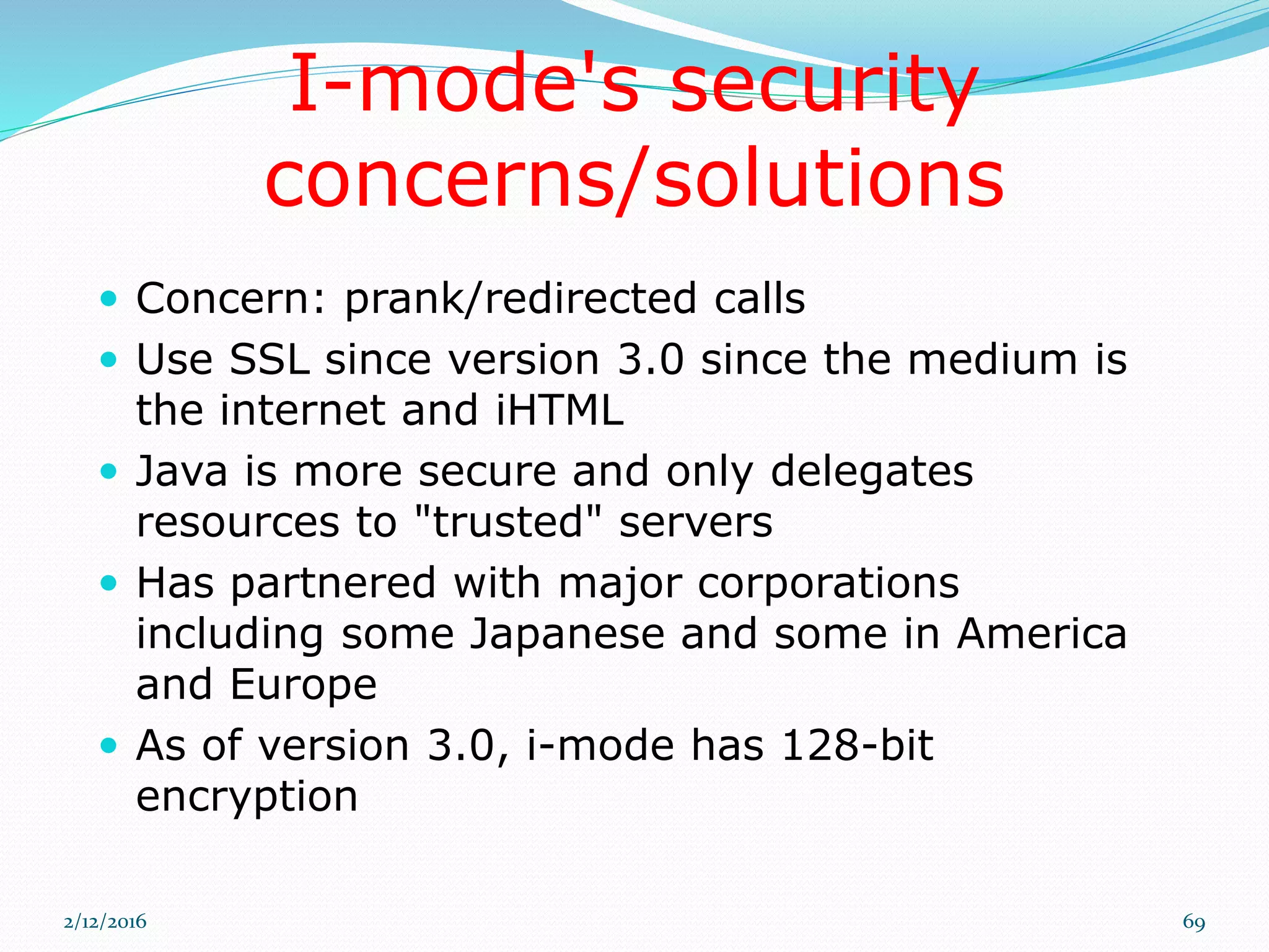 I-mode's security
concerns/solutions
 Concern: prank/redirected calls
 Use SSL since version 3.0 since the medium is
the internet and iHTML
 Java is more secure and only delegates
resources to "trusted" servers
 Has partnered with major corporations
including some Japanese and some in America
and Europe
 As of version 3.0, i-mode has 128-bit
encryption
2/12/2016 69
 