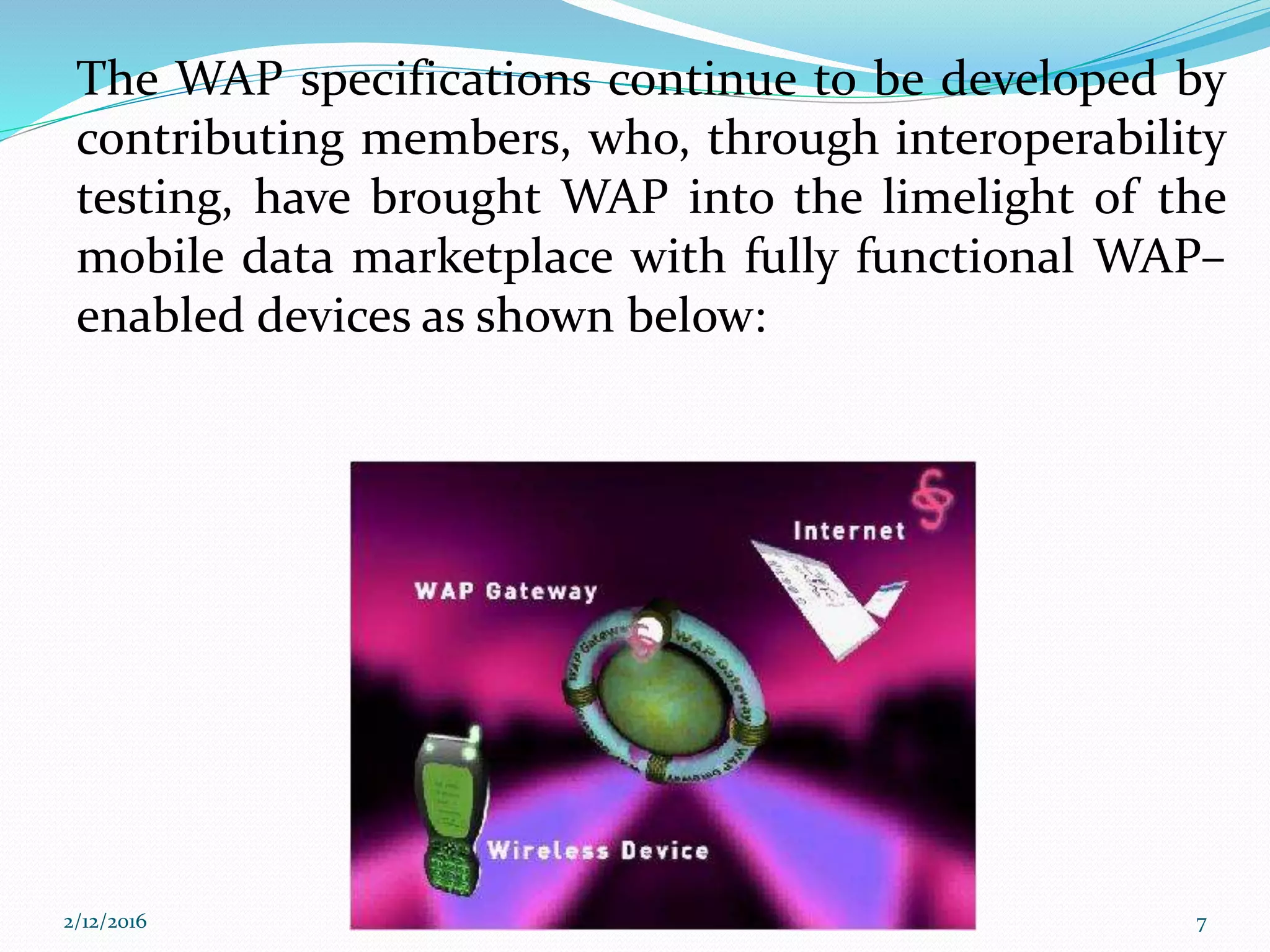 The WAP specifications continue to be developed by
contributing members, who, through interoperability
testing, have brought WAP into the limelight of the
mobile data marketplace with fully functional WAP–
enabled devices as shown below:
2/12/2016 7
 