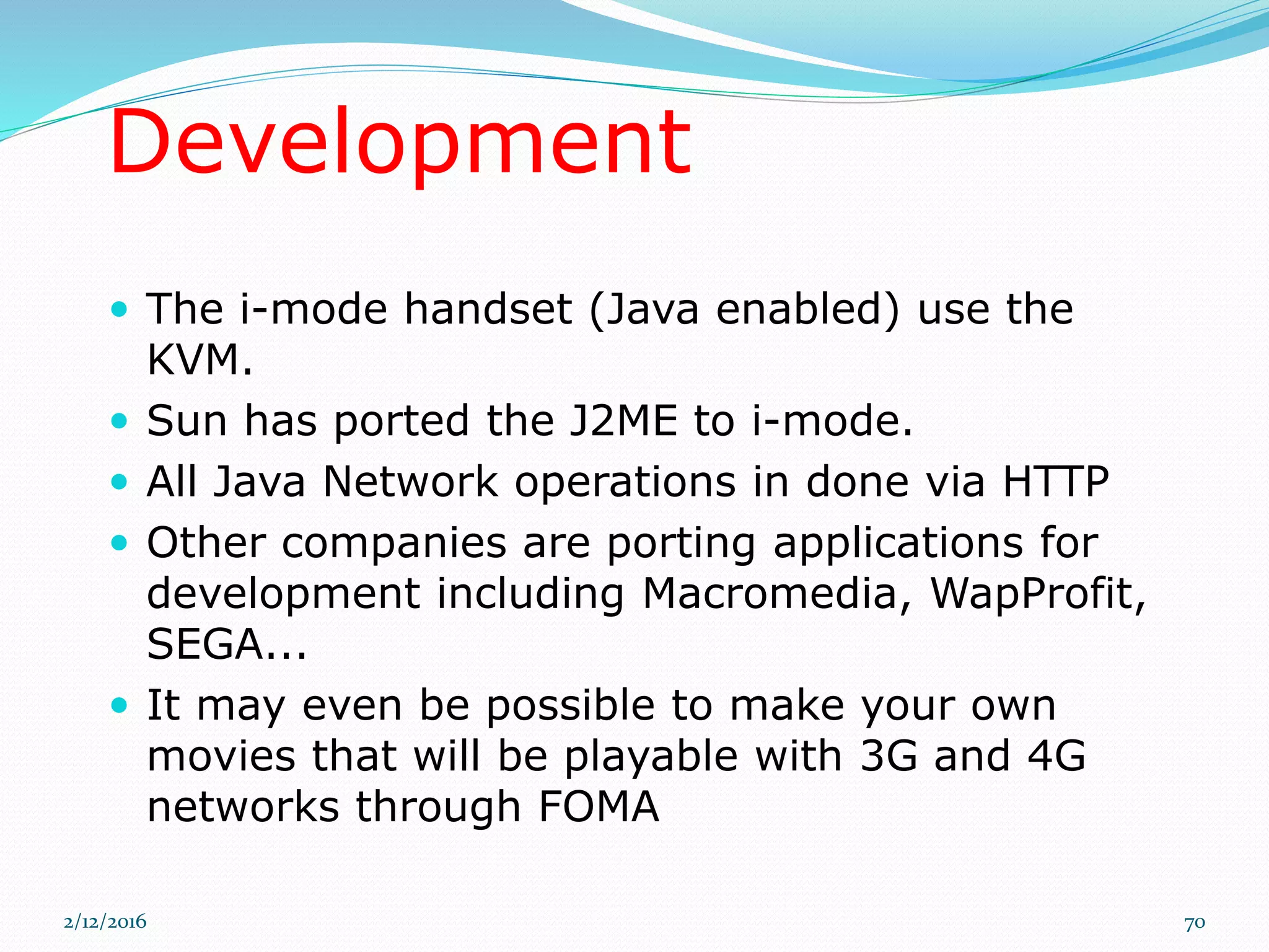 Development
 The i-mode handset (Java enabled) use the
KVM.
 Sun has ported the J2ME to i-mode.
 All Java Network operations in done via HTTP
 Other companies are porting applications for
development including Macromedia, WapProfit,
SEGA...
 It may even be possible to make your own
movies that will be playable with 3G and 4G
networks through FOMA
2/12/2016 70
 