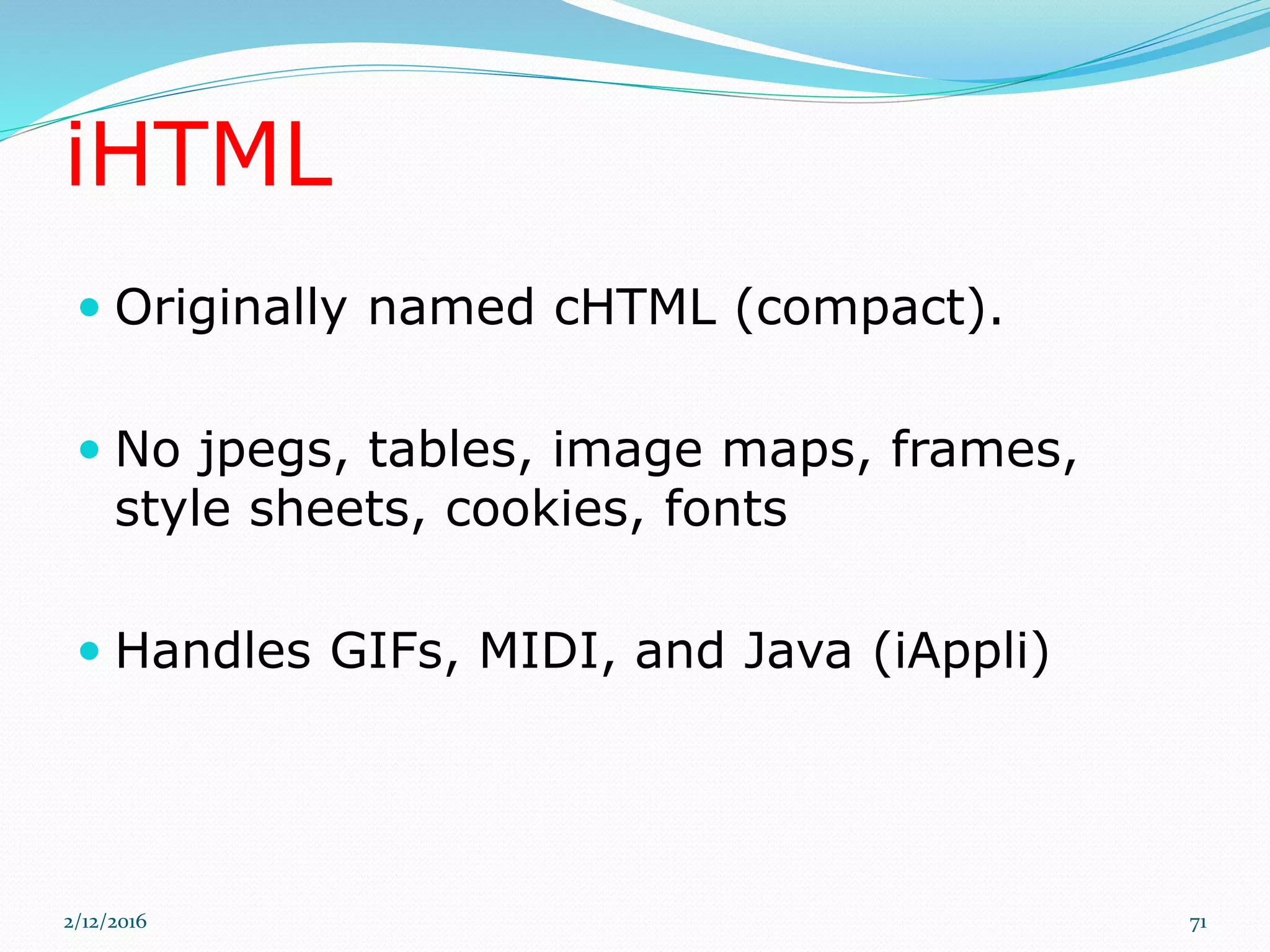 iHTML
 Originally named cHTML (compact).
 No jpegs, tables, image maps, frames,
style sheets, cookies, fonts
 Handles GIFs, MIDI, and Java (iAppli)
2/12/2016 71
 