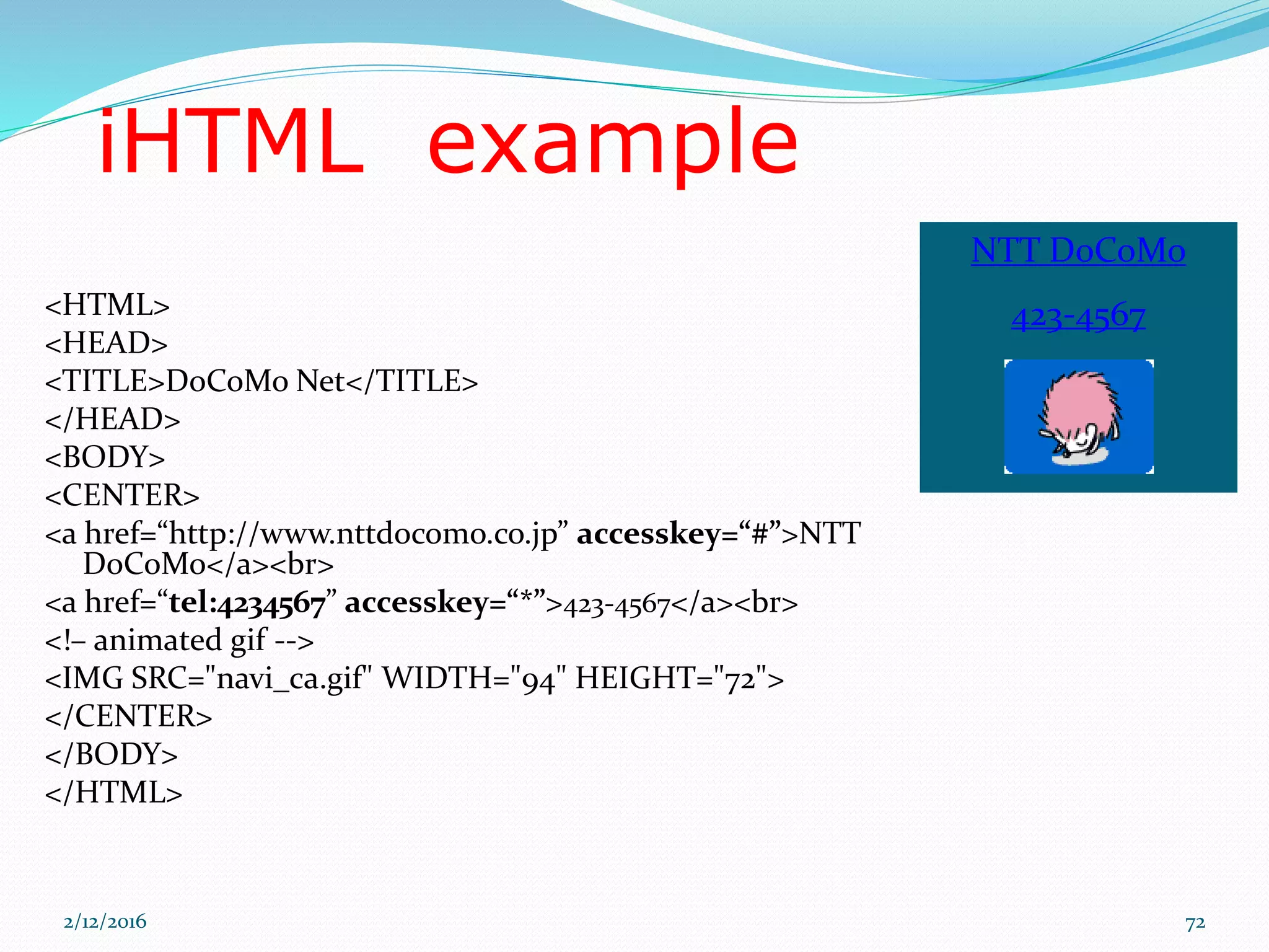 NTT DoCoMo
423-4567
iHTML example
<HTML>
<HEAD>
<TITLE>DoCoMo Net</TITLE>
</HEAD>
<BODY>
<CENTER>
<a href=“http://www.nttdocomo.co.jp” accesskey=“#”>NTT
DoCoMo</a><br>
<a href=“tel:4234567” accesskey=“*”>423-4567</a><br>
<!– animated gif -->
<IMG SRC="navi_ca.gif" WIDTH="94" HEIGHT="72">
</CENTER>
</BODY>
</HTML>
2/12/2016 72
 