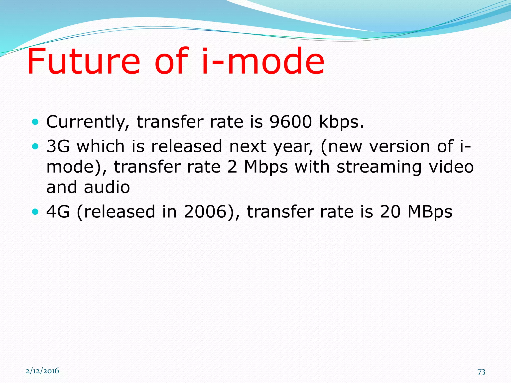 Future of i-mode
 Currently, transfer rate is 9600 kbps.
 3G which is released next year, (new version of i-
mode), transfer rate 2 Mbps with streaming video
and audio
 4G (released in 2006), transfer rate is 20 MBps
2/12/2016 73
 