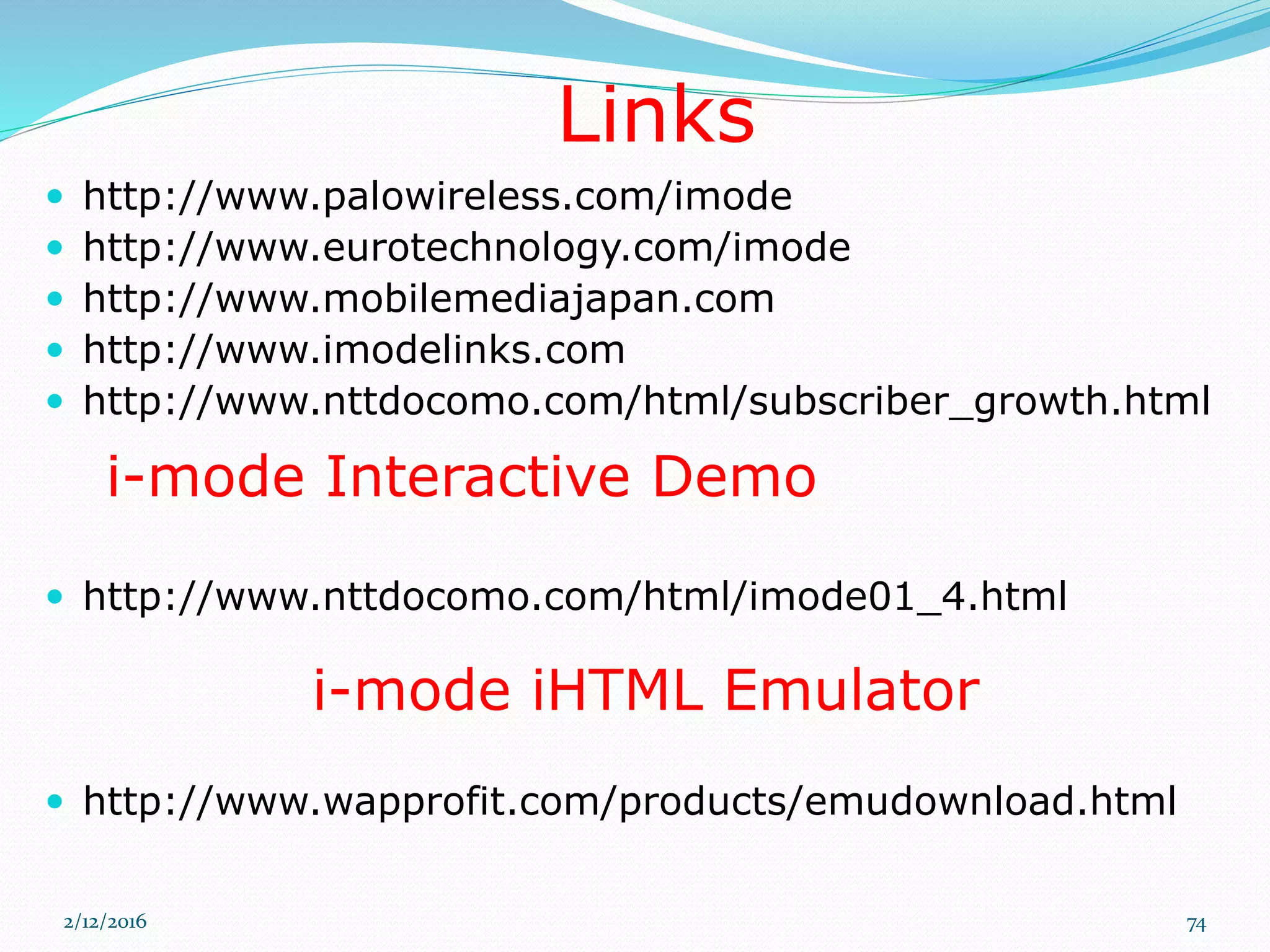  http://www.palowireless.com/imode
 http://www.eurotechnology.com/imode
 http://www.mobilemediajapan.com
 http://www.imodelinks.com
 http://www.nttdocomo.com/html/subscriber_growth.html
 http://www.nttdocomo.com/html/imode01_4.html
 http://www.wapprofit.com/products/emudownload.html
i-mode Interactive Demo
Links
i-mode iHTML Emulator
2/12/2016 74
 