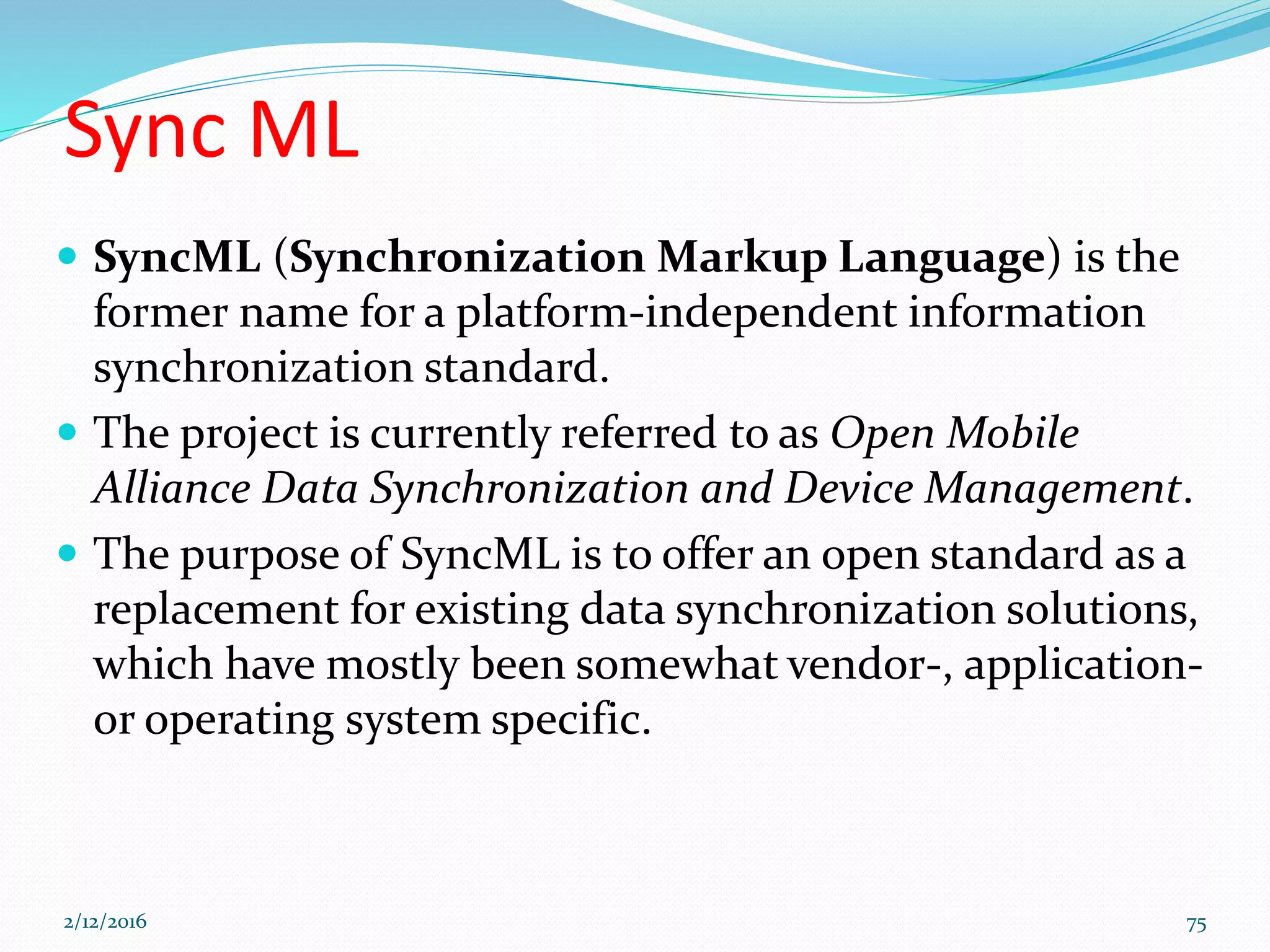 Sync ML
 SyncML (Synchronization Markup Language) is the
former name for a platform-independent information
synchronization standard.
 The project is currently referred to as Open Mobile
Alliance Data Synchronization and Device Management.
 The purpose of SyncML is to offer an open standard as a
replacement for existing data synchronization solutions,
which have mostly been somewhat vendor-, application-
or operating system specific.
2/12/2016 75
 