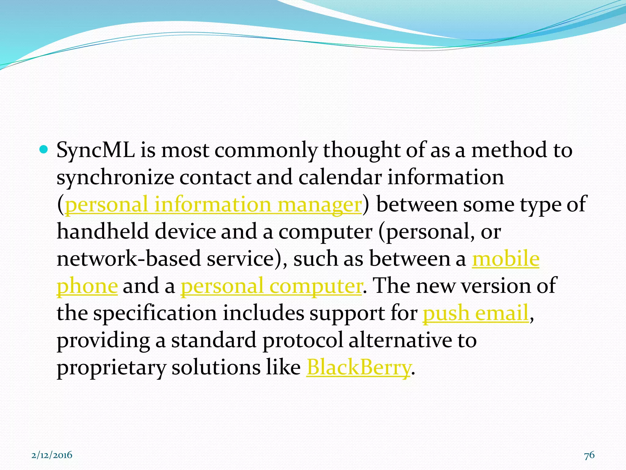  SyncML is most commonly thought of as a method to
synchronize contact and calendar information
(personal information manager) between some type of
handheld device and a computer (personal, or
network-based service), such as between a mobile
phone and a personal computer. The new version of
the specification includes support for push email,
providing a standard protocol alternative to
proprietary solutions like BlackBerry.
2/12/2016 76
 