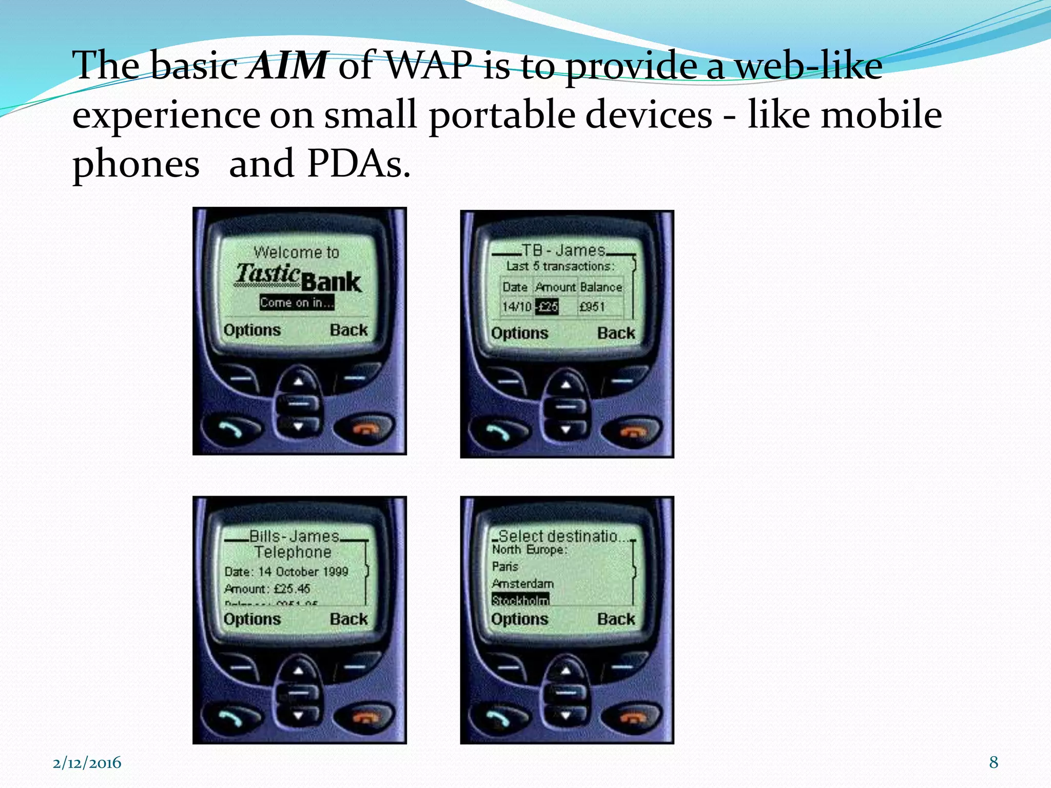 The basic AIM of WAP is to provide a web-like
experience on small portable devices - like mobile
phones and PDAs.
2/12/2016 8
 