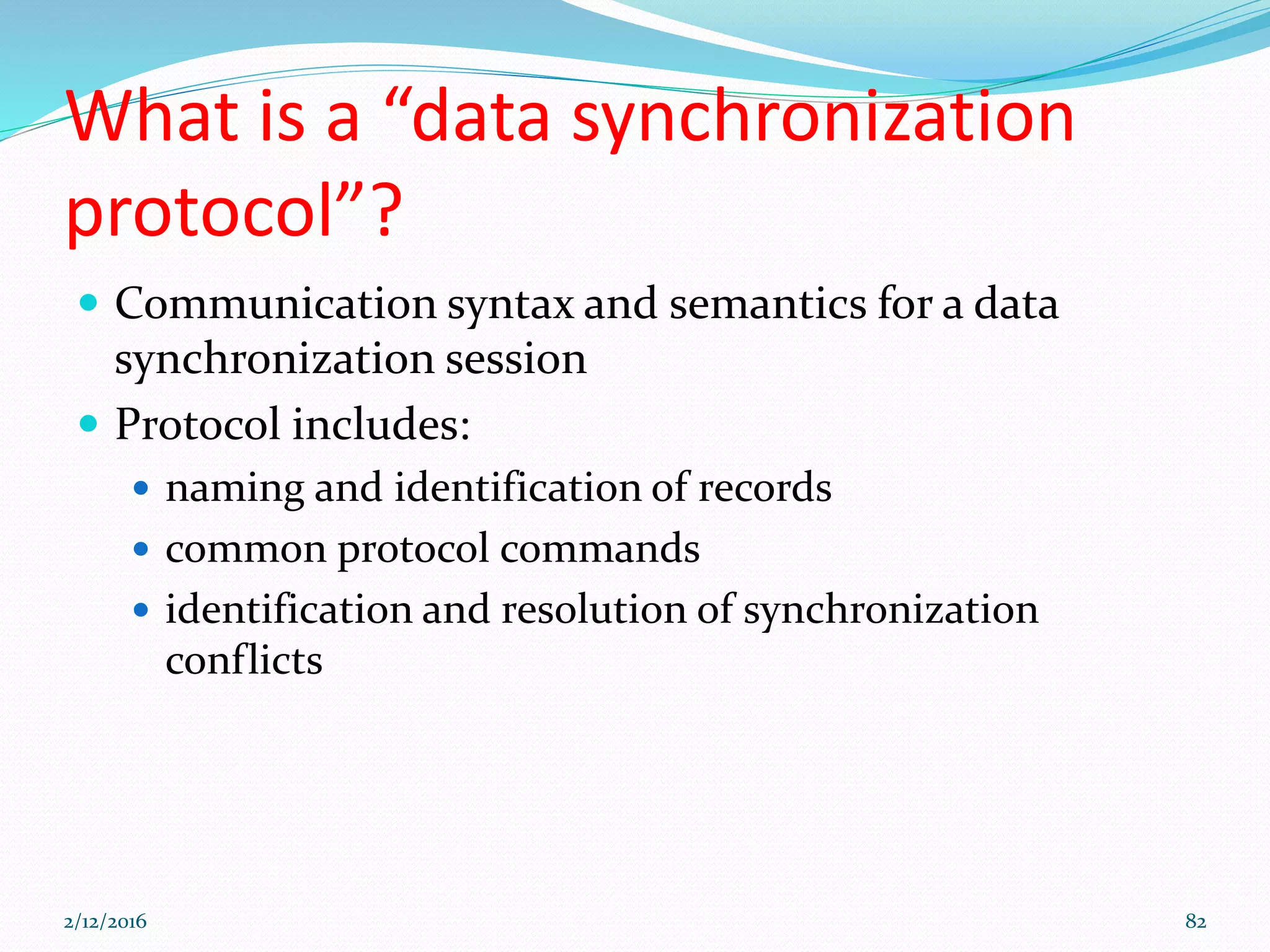 What is a “data synchronization
protocol”?
 Communication syntax and semantics for a data
synchronization session
 Protocol includes:
 naming and identification of records
 common protocol commands
 identification and resolution of synchronization
conflicts
2/12/2016 82
 