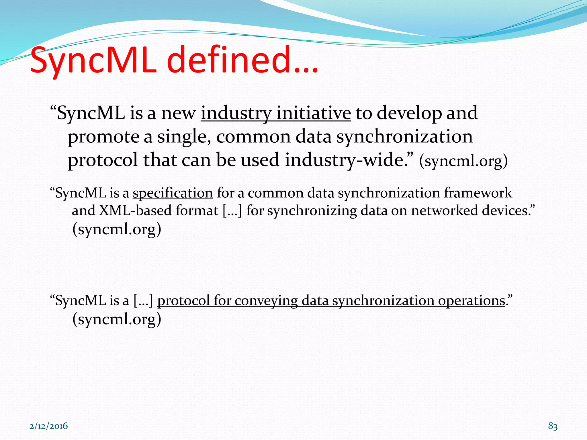 SyncML defined…
“SyncML is a new industry initiative to develop and
promote a single, common data synchronization
protocol that can be used industry-wide.” (syncml.org)
“SyncML is a specification for a common data synchronization framework
and XML-based format […] for synchronizing data on networked devices.”
(syncml.org)
“SyncML is a […] protocol for conveying data synchronization operations.”
(syncml.org)
2/12/2016 83
 