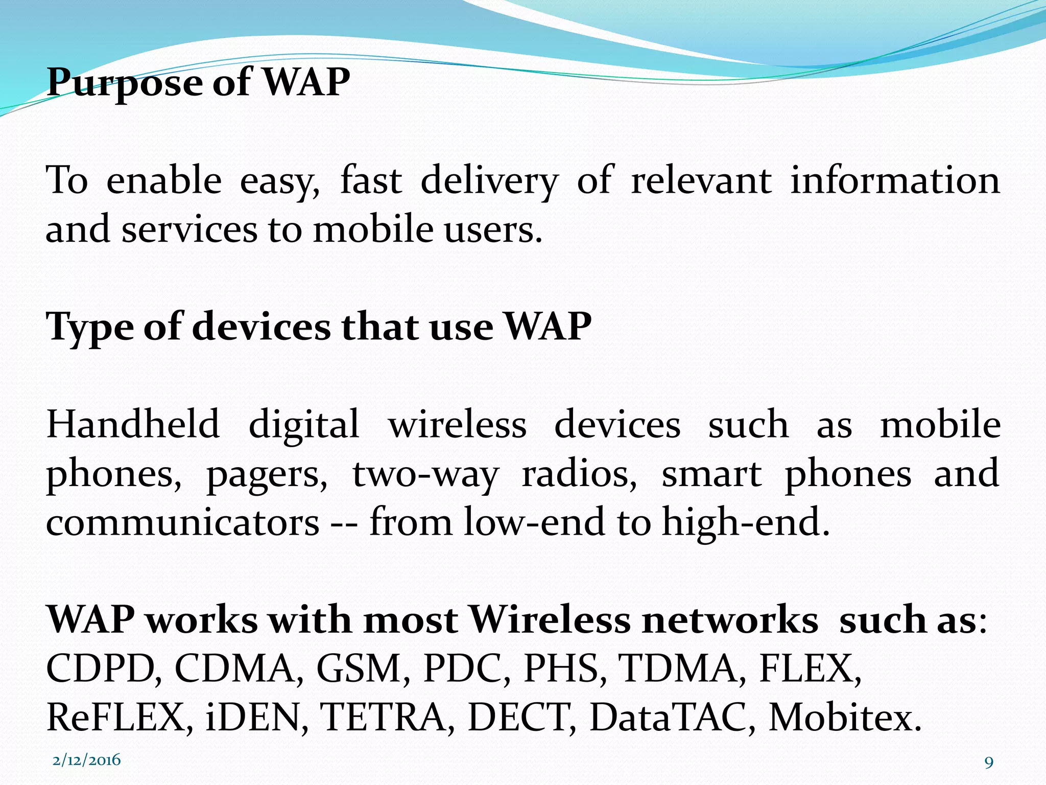 Purpose of WAP
To enable easy, fast delivery of relevant information
and services to mobile users.
Type of devices that use WAP
Handheld digital wireless devices such as mobile
phones, pagers, two-way radios, smart phones and
communicators -- from low-end to high-end.
WAP works with most Wireless networks such as:
CDPD, CDMA, GSM, PDC, PHS, TDMA, FLEX,
ReFLEX, iDEN, TETRA, DECT, DataTAC, Mobitex.
2/12/2016 9
 