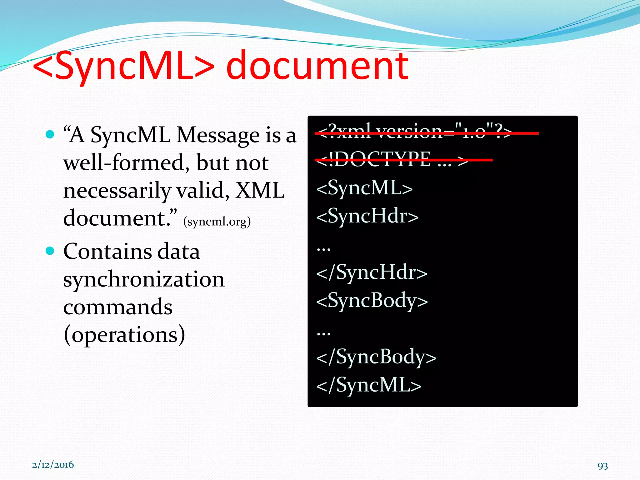 <SyncML> document
<?xml version="1.0"?>
<!DOCTYPE … >
<SyncML>
<SyncHdr>
…
</SyncHdr>
<SyncBody>
…
</SyncBody>
</SyncML>
 “A SyncML Message is a
well-formed, but not
necessarily valid, XML
document.” (syncml.org)
 Contains data
synchronization
commands
(operations)
2/12/2016 93
 