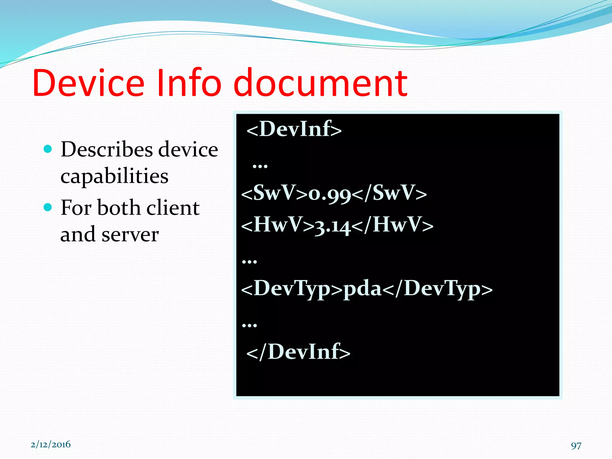Device Info document
 Describes device
capabilities
 For both client
and server
<DevInf>
…
<SwV>0.99</SwV>
<HwV>3.14</HwV>
…
<DevTyp>pda</DevTyp>
…
</DevInf>
2/12/2016 97
 