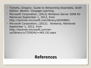  Tomsho, Gregory; Guide to Networking Essentials, Sixth
  Edition. Boston: Cengage Learning.
 Microsoft Corporation, (2012) Windows Server 2008 R2
  Retrieved September 1, 2012, from
  http://technet.microsoft.com/library/dd349801
 Microsoft Corporation, (2012). Kerberos, Retrieved
  September 1, 2012, from
  http://technet.microsoft.com/en-
  us/library/cc733924(v=WS.10).aspx




                    References
 