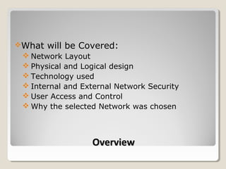 What   will be Covered:
  Network Layout
  Physical and Logical design
  Technology used
  Internal and External Network Security
  User Access and Control
  Why the selected Network was chosen



                  Overview
 