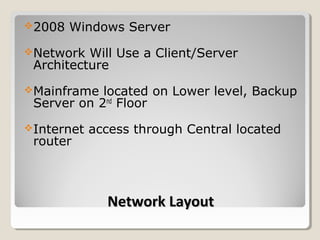 2008   Windows Server
Network  Will Use a Client/Server
 Architecture
Mainframe  located on Lower level, Backup
 Server on 2nd Floor
Internet   access through Central located
 router



              Network Layout
 