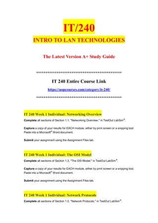 IT/240
INTRO TO LAN TECHNOLOGIES
The Latest Version A+ Study Guide
**********************************************
IT 240 Entire Course Link
https://uopcourses.com/category/it-240/
**********************************************
IT 240 Week 1 Individual: Networking Overview
Complete all sections of Section 1.1, "Networking Overview," in TestOut LabSim®
.
Capture a copy of your results for EACH module, either by print screen or a snipping tool.
Paste into a Microsoft®
Word document.
Submit your assignment using the Assignment Files tab.
IT 240 Week 1 Individual: The OSI Model
Complete all sections of Section 1.3, "The OSI Model," in TestOut LabSim®
.
Capture a copy of your results for EACH module, either by print screen or a snipping tool.
Paste into a Microsoft®
Word document.
Submit your assignment using the Assignment Files tab.
IT 240 Week 1 Individual: Network Protocols
Complete all sections of Section 1.5, "Network Protocols," in TestOut LabSim®
.
 