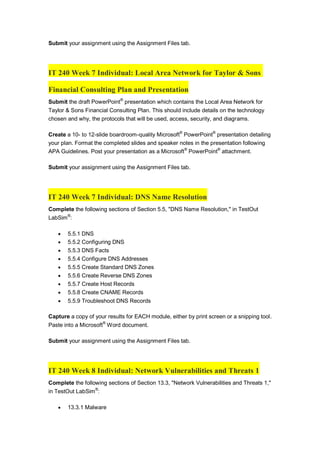 Submit your assignment using the Assignment Files tab.
IT 240 Week 7 Individual: Local Area Network for Taylor & Sons
Financial Consulting Plan and Presentation
Submit the draft PowerPoint®
presentation which contains the Local Area Network for
Taylor & Sons Financial Consulting Plan. This should include details on the technology
chosen and why, the protocols that will be used, access, security, and diagrams.
Create a 10- to 12-slide boardroom-quality Microsoft®
PowerPoint®
presentation detailing
your plan. Format the completed slides and speaker notes in the presentation following
APA Guidelines. Post your presentation as a Microsoft®
PowerPoint®
attachment.
Submit your assignment using the Assignment Files tab.
IT 240 Week 7 Individual: DNS Name Resolution
Complete the following sections of Section 5.5, "DNS Name Resolution," in TestOut
LabSim®
:
 5.5.1 DNS
 5.5.2 Configuring DNS
 5.5.3 DNS Facts
 5.5.4 Configure DNS Addresses
 5.5.5 Create Standard DNS Zones
 5.5.6 Create Reverse DNS Zones
 5.5.7 Create Host Records
 5.5.8 Create CNAME Records
 5.5.9 Troubleshoot DNS Records
Capture a copy of your results for EACH module, either by print screen or a snipping tool.
Paste into a Microsoft®
Word document.
Submit your assignment using the Assignment Files tab.
IT 240 Week 8 Individual: Network Vulnerabilities and Threats 1
Complete the following sections of Section 13.3, "Network Vulnerabilities and Threats 1,"
in TestOut LabSim®
:
 13.3.1 Malware
 