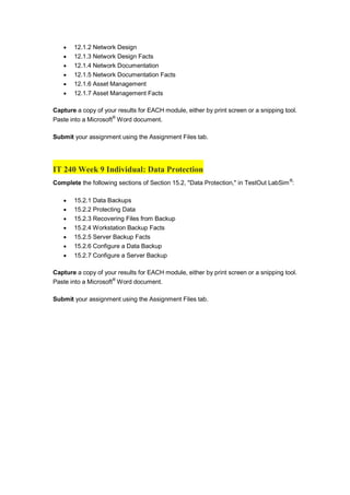  12.1.2 Network Design
 12.1.3 Network Design Facts
 12.1.4 Network Documentation
 12.1.5 Network Documentation Facts
 12.1.6 Asset Management
 12.1.7 Asset Management Facts
Capture a copy of your results for EACH module, either by print screen or a snipping tool.
Paste into a Microsoft®
Word document.
Submit your assignment using the Assignment Files tab.
IT 240 Week 9 Individual: Data Protection
Complete the following sections of Section 15.2, "Data Protection," in TestOut LabSim®
:
 15.2.1 Data Backups
 15.2.2 Protecting Data
 15.2.3 Recovering Files from Backup
 15.2.4 Workstation Backup Facts
 15.2.5 Server Backup Facts
 15.2.6 Configure a Data Backup
 15.2.7 Configure a Server Backup
Capture a copy of your results for EACH module, either by print screen or a snipping tool.
Paste into a Microsoft®
Word document.
Submit your assignment using the Assignment Files tab.
 