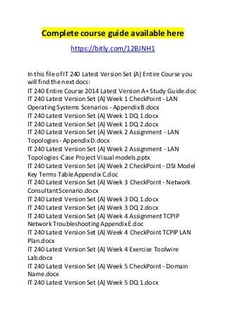 Complete course guide available here 
https://bitly.com/12BJNH1 
In this file of IT 240 Latest Version Set (A) Entire Course you 
will find the next docs: 
IT 240 Entire Course 2014 Latest Version A+ Study Guide.doc 
IT 240 Latest Version Set (A) Week 1 CheckPoint - LAN 
Operating Systems Scenarios - Appendix B.docx 
IT 240 Latest Version Set (A) Week 1 DQ 1.docx 
IT 240 Latest Version Set (A) Week 1 DQ 2.docx 
IT 240 Latest Version Set (A) Week 2 Assignment - LAN 
Topologies - Appendix D.docx 
IT 240 Latest Version Set (A) Week 2 Assignment - LAN 
Topologies -Case Project Visual models.pptx 
IT 240 Latest Version Set (A) Week 2 CheckPoint - OSI Model 
Key Terms Table Appendix C.doc 
IT 240 Latest Version Set (A) Week 3 CheckPoint - Network 
Consultant Scenario.docx 
IT 240 Latest Version Set (A) Week 3 DQ 1.docx 
IT 240 Latest Version Set (A) Week 3 DQ 2.docx 
IT 240 Latest Version Set (A) Week 4 Assignment TCPIP 
Network Troubleshooting Appendix E.doc 
IT 240 Latest Version Set (A) Week 4 CheckPoint TCPIP LAN 
Plan.docx 
IT 240 Latest Version Set (A) Week 4 Exercise Toolwire 
Lab.docx 
IT 240 Latest Version Set (A) Week 5 CheckPoint - Domain 
Name.docx 
IT 240 Latest Version Set (A) Week 5 DQ 1.docx 
 