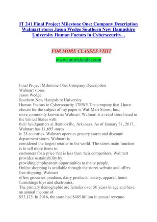 IT 241 Final Project Milestone One: Company Description
Walmart stores Jason Wedge Southern New Hampshire
University Human Factors in Cybersecurity...
FOR MORE CLASSES VISIT
www.tutorialoutlet.com
Final Project Milestone One: Company Description
Walmart stores
Jason Wedge
Southern New Hampshire University
Human Factors in Cybersecurity 17EW5 The company that I have
chosen for the subject of my paper is Wal-Mart Stores, Inc.,
more commonly known as Walmart. Walmart is a retail store based in
the United States with
their headquarters at Bentonville, Arkansas. As of January 31, 2017,
Walmart has 11,695 stores
in 28 countries. Walmart operates grocery stores and discount
department stores. Walmart is
considered the largest retailer in the world. The stores main function
is to sell more items to
customers for a price that is less than their competitors. Walmart
provides sustainability by
providing employment opportunities to many people.
Online shopping is available through the stores website and offers
free shipping. Walmart
offers groceries, produce, dairy products, bakery, apparel, home
furnishings toys and electronics.
The primary demographic are females over 50 years in age and have
an annual income of
$53,125. In 2016, the store had $485 billion in annual revenue.
 