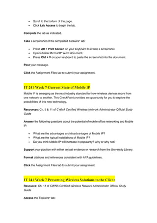  Scroll to the bottom of the page.
 Click Lab Access to begin the lab.
Complete the lab as indicated.
Take a screenshot of the completed Toolwire®
lab:
 Press Alt + Print Screen on your keyboard to create a screenshot.
 Opena blank Microsoft®
Word document.
 Press Ctrl + V on your keyboard to paste the screenshot into the document.
Post your message.
Click the Assignment Files tab to submit your assignment.
IT 241 Week 7 Current State of Mobile IP
Mobile IP is emerging as the next industry standard for how wireless devices move from
one network to another. This CheckPoint provides an opportunity for you to explore the
possibilities of this new technology.
Resources: Ch. 9 & 11 of CWNA Certified Wireless Network Administrator Official Study
Guide
Answer the following questions about the potential of mobile office networking and Mobile
IP:
 What are the advantages and disadvantages of Mobile IP?
 What are the typical installations of Mobile IP?
 Do you think Mobile IP will increase in popularity? Why or why not?
Support your position with either textual evidence or research from the University Library.
Format citations and references consistent with APA guidelines.
Click the Assignment Files tab to submit your assignment.
IT 241 Week 7 Presenting Wireless Solutions to the Client
Resource: Ch. 11 of CWNA Certified Wireless Network Administrator Official Study
Guide
Access the Toolwire®
lab:
 