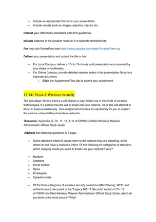  Include an appropriate theme for your presentation.
 Include visuals such as images, graphics, clip art, etc.
Format your references consistent with APA guidelines.
Include citations in the speaker notes or in a separate reference list.
For help with PowerPoint see:https://www.youtube.com/watch?v=sbeyPahs-ng
Deliver your presentation and submit the file or link.
 For Local Campus, deliver a 10- to 15-minute oral presentation accompanied by
your slides or multimedia.
 For Online Campus, provide detailed speaker notes in the presentation file or in a
separate document.
o Click the Assignment Files tab to submit your assignment.
IT 241 Week 8 Wireless Security
The old adage "Where there's a will, there's a way" holds true in the world of wireless
technologies. If a person has the will to break into your network, he or she will attempt to
do so in every possible way. This assignment provides an opportunity for you to explore
the various vulnerabilities of wireless networks.
Resource: Appendix G, Ch. 11, 13, & 14 of CWNA Certified Wireless Network
Administrator Official Study Guide
Address the following questions in 1 page:
 Some attackers intend to cause harm to the network they are attacking, while
others do not have a malicious intent. Of the following six categories of attackers,
which category would you want to break into your network? Why?
 Hackers
 Crackers
 Script kiddies
 Spies
 Employees
 Cyberterrorists
 Of the three categories of wireless security protection (MAC filtering, WEP, and
authentication) discussed in the "Legacy 802.11 Security" section in Ch. 13
of CWNA Certified Wireless Network Administrator Official Study Guide, which do
you think is the most secure? Why?
 