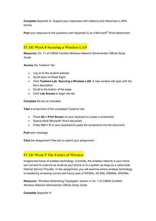 Complete Appendix G. Support your responses with citations and references in APA
format.
Post your response to the questions with Appendix G as a Microsoft®
Word attachment.
IT 241 Week 8 Securing a Wireless LAN
Resource: Ch. 11 of CWNA Certified Wireless Network Administrator Official Study
Guide
Access the Toolwire®
lab:
 Log on to the student website.
 Scroll down to Week Eight.
 Click Toolwire Lab: Securing a Wireless LAN. A new window will open with the
lab’s description.
 Scroll to the bottom of the page.
 Click Lab Access to begin the lab.
Complete the lab as indicated.
Take a screenshot of the completed Toolwire®
lab:
 Press Alt + Print Screen on your keyboard to create a screenshot.
 Opena blank Microsoft®
Word document.
 Press Ctrl + V on your keyboard to paste the screenshot into the document.
Post your message.
Click the Assignment Files tab to submit your assignment.
IT 241 Week 9 The Future of Wireless
Imagine the future of wireless technology. Currently, the wireless network in your home
can connect to a device as small as your phone or to a system as large as a nationwide
Internet Service Provider. In this assignment, you will examine where wireless technology
is headed by reviewing current and future uses of WPANs, WLANs, WMANs, WWANs.
Resource: “Wireless Networking Topologies” section in Ch. 7 of CWNA Certified
Wireless Network Administrator Official Study Guide
Complete Appendix H.
 