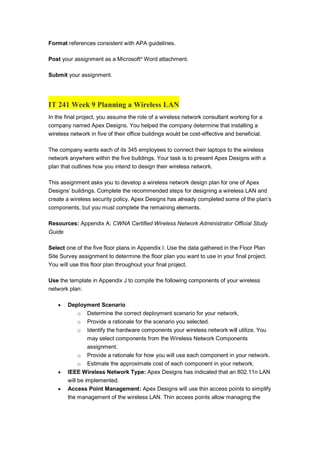 Format references consistent with APA guidelines.
Post your assignment as a Microsoft®
Word attachment.
Submit your assignment.
IT 241 Week 9 Planning a Wireless LAN
In the final project, you assume the role of a wireless network consultant working for a
company named Apex Designs. You helped the company determine that installing a
wireless network in five of their office buildings would be cost-effective and beneficial.
The company wants each of its 345 employees to connect their laptops to the wireless
network anywhere within the five buildings. Your task is to present Apex Designs with a
plan that outlines how you intend to design their wireless network.
This assignment asks you to develop a wireless network design plan for one of Apex
Designs’ buildings. Complete the recommended steps for designing a wireless LAN and
create a wireless security policy. Apex Designs has already completed some of the plan’s
components, but you must complete the remaining elements.
Resources: Appendix A; CWNA Certified Wireless Network Administrator Official Study
Guide
Select one of the five floor plans in Appendix I. Use the data gathered in the Floor Plan
Site Survey assignment to determine the floor plan you want to use in your final project.
You will use this floor plan throughout your final project.
Use the template in Appendix J to compile the following components of your wireless
network plan:
 Deployment Scenario
o Determine the correct deployment scenario for your network.
o Provide a rationale for the scenario you selected.
o Identify the hardware components your wireless network will utilize. You
may select components from the Wireless Network Components
assignment.
o Provide a rationale for how you will use each component in your network.
o Estimate the approximate cost of each component in your network.
 IEEE Wireless Network Type: Apex Designs has indicated that an 802.11n LAN
will be implemented.
 Access Point Management: Apex Designs will use thin access points to simplify
the management of the wireless LAN. Thin access points allow managing the
 