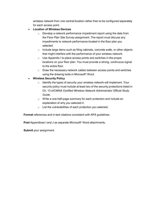 wireless network from one central location rather than to be configured separately
for each access point.
 Location of Wireless Devices
o Develop a network performance impediment report using the data from
the Floor Plan Site Survey assignment. The report must discuss any
impediments to network performance located in the floor plan you
selected.
o Include large items such as filing cabinets, concrete walls, or other objects
that might interfere with the performance of your wireless network.
o Use Appendix I to place access points and switches in the proper
locations on your floor plan. You must provide a strong, continuous signal
to the entire floor.
o Draw the necessary network cables between access points and switches
using the drawing tools in Microsoft®
Word.
 Wireless Security Policy
o Identify the types of security your wireless network will implement. Your
security policy must include at least two of the security protections listed in
Ch. 13 ofCWNA Certified Wireless Network Administrator Official Study
Guide.
o Write a one-half-page summary for each protection and include an
explanation of why you selected it.
o List the vulnerabilities of each protection you selected.
Format references and in-text citations consistent with APA guidelines.
Post Appendices I and J as separate Microsoft®
Word attachments.
Submit your assignment.
 