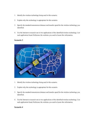 1. Identify the wireless technology being used in this scenario.
2. Explain why this technology is appropriate for this scenario.
3. Specify the standard transmission distance and transfer speed for the wireless technology you
identified.
4. Use the Internet to research one to two applications of the identified wireless technology. List
each application found. Reference the websites you used to locate this information.
Scenario 3
1. Identify the wireless technology being used in this scenario.
2. Explain why this technology is appropriate for this scenario.
3. Specify the standard transmission distance and transfer speed for the wireless technology you
identified.
4. Use the Internet to research one to two applications of the identified wireless technology. List
each application found. Reference the websites you used to locate this information.
Scenario 4
 