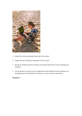 1. Identify the wireless technology being used in this scenario.
2. Explain why this technology is appropriate for this scenario.
3. Specify the standard transmission distance and transfer speed for the wireless technology you
identified.
4. Use the Internet to research one to two applications of the identified wireless technology. List
each application found. Reference the websites you used to locate this information.
Scenario 5
 