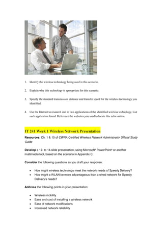 1. Identify the wireless technology being used in this scenario.
2. Explain why this technology is appropriate for this scenario.
3. Specify the standard transmission distance and transfer speed for the wireless technology you
identified.
4. Use the Internet to research one to two applications of the identified wireless technology. List
each application found. Reference the websites you used to locate this information.
IT 241 Week 1 Wireless Network Presentation
Resources: Ch. 1 & 10 of CWNA Certified Wireless Network Administrator Official Study
Guide
Develop a 12- to 14-slide presentation, using Microsoft®
PowerPoint®
or another
multimedia tool, based on the scenario in Appendix C.
Consider the following questions as you draft your response:
 How might wireless technology meet the network needs of Speedy Delivery?
 How might a WLAN be more advantageous than a wired network for Speedy
Delivery’s needs?
Address the following points in your presentation:
 Wireless mobility
 Ease and cost of installing a wireless network
 Ease of network modifications
 Increased network reliability
 