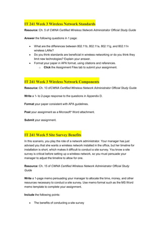 IT 241 Week 3 Wireless Network Standards
Resource: Ch. 5 of CWNA Certified Wireless Network Administrator Official Study Guide
Answer the following questions in 1 page:
 What are the differences between 802.11b, 802.11a, 802.11g, and 802.11n
wireless LANs?
 Do you think standards are beneficial in wireless networking or do you think they
limit new technologies? Explain your answer.
 Format your paper in APA format, using citations and references.
o Click the Assignment Files tab to submit your assignment.
IT 241 Week 3 Wireless Network Components
Resource: Ch. 10 ofCWNA Certified Wireless Network Administrator Official Study Guide
Write a 1- to 2-page response to the questions in Appendix D.
Format your paper consistent with APA guidelines.
Post your assignment as a Microsoft®
Word attachment.
Submit your assignment.
IT 241 Week 5 Site Survey Benefits
In this scenario, you play the role of a network administrator. Your manager has just
advised you that she wants a wireless network installed in the office, but her timeline for
installation is short, which makes it difficult to conduct a site survey. You know a site
survey is critical before setting up a wireless network, so you must persuade your
manager to adjust the timeline to allow for one.
Resource: Ch. 15 of CWNA Certified Wireless Network Administrator Official Study
Guide
Write a 1-page memo persuading your manager to allocate the time, money, and other
resources necessary to conduct a site survey. Use memo format such as the MS Word
memo template to complete your assignment.
Include the following points:
 The benefits of conducting a site survey
 