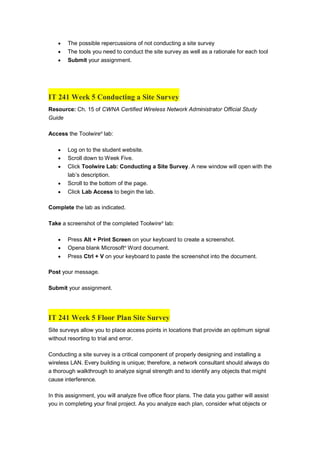  The possible repercussions of not conducting a site survey
 The tools you need to conduct the site survey as well as a rationale for each tool
 Submit your assignment.
IT 241 Week 5 Conducting a Site Survey
Resource: Ch. 15 of CWNA Certified Wireless Network Administrator Official Study
Guide
Access the Toolwire®
lab:
 Log on to the student website.
 Scroll down to Week Five.
 Click Toolwire Lab: Conducting a Site Survey. A new window will open with the
lab’s description.
 Scroll to the bottom of the page.
 Click Lab Access to begin the lab.
Complete the lab as indicated.
Take a screenshot of the completed Toolwire®
lab:
 Press Alt + Print Screen on your keyboard to create a screenshot.
 Opena blank Microsoft®
Word document.
 Press Ctrl + V on your keyboard to paste the screenshot into the document.
Post your message.
Submit your assignment.
IT 241 Week 5 Floor Plan Site Survey
Site surveys allow you to place access points in locations that provide an optimum signal
without resorting to trial and error.
Conducting a site survey is a critical component of properly designing and installing a
wireless LAN. Every building is unique; therefore, a network consultant should always do
a thorough walkthrough to analyze signal strength and to identify any objects that might
cause interference.
In this assignment, you will analyze five office floor plans. The data you gather will assist
you in completing your final project. As you analyze each plan, consider what objects or
 
