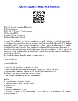 Network Security : Attack And Protection
Network Security; Attack and Protection
DeKenth Davidson
ISSC 461, IT Security: Countermeasures
23 November 2014
American Military University
Professor Christopher Weppler
Abstract: Networks have worked their way into the everyday lifestyle of most individuals in the
world, businesses especially rely on the networks for efficiency and globally reach. With the huge
demand for network usage it is easy to recognize why these systems are a huge target for hackers
and other ill intenders. Securing these popular networks should be a top concern for anyone or
organization that maintains one, additionally anyone using a network has to be able to traverse the
dangerous virtual roadway and be able to identify common concerns that may arise should some
suspicious activity arise.
Keywords: computer, networks, security, network security
Table of Contents
Attention Material
A. Describe the vital nature of Network Security.
1. Individuals and households rely on personal computers for school and work.
2. Computer networks have become the life blood of international business.
B. Malware and malicious intenders are ever present.
1. Recent cyber–attacks on prominent organizations.
BODY
I. Home Computer Networks Attacks
A. Growing number home computer networks.
B. Potential risks.
1. Malware.
2. Inadvertent disclosure of data.
3. Potential for hackers. C. Security controls. 1. Router controls. 2. System Controls. 3. Personal
responsibilities. D.
 