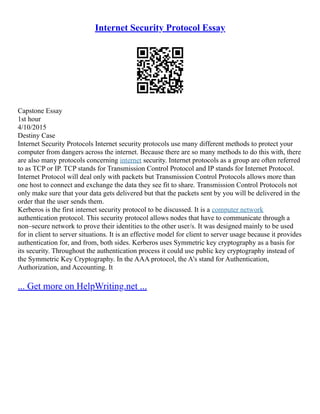 Internet Security Protocol Essay
Capstone Essay
1st hour
4/10/2015
Destiny Case
Internet Security Protocols Internet security protocols use many different methods to protect your
computer from dangers across the internet. Because there are so many methods to do this with, there
are also many protocols concerning internet security. Internet protocols as a group are often referred
to as TCP or IP. TCP stands for Transmission Control Protocol and IP stands for Internet Protocol.
Internet Protocol will deal only with packets but Transmission Control Protocols allows more than
one host to connect and exchange the data they see fit to share. Transmission Control Protocols not
only make sure that your data gets delivered but that the packets sent by you will be delivered in the
order that the user sends them.
Kerberos is the first internet security protocol to be discussed. It is a computer network
authentication protocol. This security protocol allows nodes that have to communicate through a
non–secure network to prove their identities to the other user/s. It was designed mainly to be used
for in client to server situations. It is an effective model for client to server usage because it provides
authentication for, and from, both sides. Kerberos uses Symmetric key cryptography as a basis for
its security. Throughout the authentication process it could use public key cryptography instead of
the Symmetric Key Cryptography. In the AAA protocol, the A's stand for Authentication,
Authorization, and Accounting. It
... Get more on HelpWriting.net ...
 