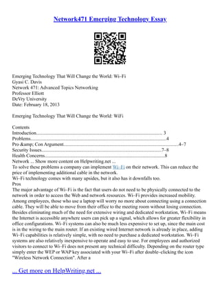 Network471 Emerging Technology Essay
Emerging Technology That Will Change the World: Wi–Fi
Gyasi C. Davis
Network 471: Advanced Topics Networking
Professor Elliott
DeVry University
Date: February 18, 2013
Emerging Technology That Will Change the World: WiFi
Contents
Introduction........................................................................................................ 3
Problems................................................................................................................4
Pro &amp; Con Argument...............................................................................................4–7
Security Issues...................................................................................................7–8
Health Concerns...................................................................................................8
Network ... Show more content on Helpwriting.net ...
To solve these problems a company can implement Wi–Fi on their network. This can reduce the
price of implementing additional cable in the network.
Wi–Fi technology comes with many upsides, but it also has it downfalls too.
Pros
The major advantage of Wi–Fi is the fact that users do not need to be physically connected to the
network in order to access the Web and network resources. Wi–Fi provides increased mobility.
Among employees, those who use a laptop will worry no more about connecting using a connection
cable. They will be able to move from their office to the meeting room without losing connection.
Besides eliminating much of the need for extensive wiring and dedicated workstation, Wi–Fi means
the Internet is accessible anywhere users can pick up a signal, which allows for greater flexibility in
office configurations. Wi–Fi systems can also be much less expensive to set up, since the main cost
is in the wiring to the main router. If an existing wired Internet network is already in place, adding
Wi–Fi capabilities is relatively simple, with no need to purchase a dedicated workstation. Wi–Fi
systems are also relatively inexpensive to operate and easy to use. For employees and authorized
visitors to connect to Wi–Fi does not present any technical difficulty. Depending on the router type
simply enter the WEP or WAP key associated with your Wi–Fi after double–clicking the icon
"Wireless Network Connection". After a
... Get more on HelpWriting.net ...
 