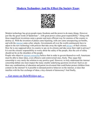 Modern Technology And Its Effect On Society Essay
Modern technology has given people many freedoms and the power to do many things. However
just like the great words of Spiderman "...with great power comes great responsibility." Along with
these magnificent inventions came a greater and more efficient way for enemies of the country to
destroy us. With the invention of planes came hijacking, with cars came unsuspecting car bombs,
and with the internet came cyber–attacks. Governments all over the world continuously have to
adjust to the new technology with policies that take away the rights and privacy of their citizens.
How far is one supposed allow its country to spy on its citizens and take away their right to privacy?
It is not the citizens' responsibility to worry about the safety of the people, thus the cost of safety
should not be on the shoulders of the people.
People who object to internet censorship believe that in order to govern themselves well, Americans
must be able to share ideas, even offensive and controversial ones, freely. They argue that
censorship is very rarely the solution to any positive goal. However, to truly understand the internet
censorship debate one must inspect the many smaller underlying questions involved. Such as are
there any combinations of education and parent involvement that could better protect children from
content on the internet? Is it possible to demand positive behavior on the internet, or does that
interfere with the free exchange of ideas, a key element of democracy? And finally,
... Get more on HelpWriting.net ...
 