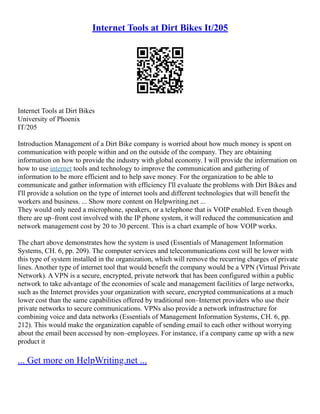 Internet Tools at Dirt Bikes It/205
Internet Tools at Dirt Bikes
University of Phoenix
IT/205
Introduction Management of a Dirt Bike company is worried about how much money is spent on
communication with people within and on the outside of the company. They are obtaining
information on how to provide the industry with global economy. I will provide the information on
how to use internet tools and technology to improve the communication and gathering of
information to be more efficient and to help save money. For the organization to be able to
communicate and gather information with efficiency I'll evaluate the problems with Dirt Bikes and
I'll provide a solution on the type of internet tools and different technologies that will benefit the
workers and business. ... Show more content on Helpwriting.net ...
They would only need a microphone, speakers, or a telephone that is VOIP enabled. Even though
there are up–front cost involved with the IP phone system, it will reduced the communication and
network management cost by 20 to 30 percent. This is a chart example of how VOIP works.
The chart above demonstrates how the system is used (Essentials of Management Information
Systems, CH. 6, pp. 209). The computer services and telecommunications cost will be lower with
this type of system installed in the organization, which will remove the recurring charges of private
lines. Another type of internet tool that would benefit the company would be a VPN (Virtual Private
Network). A VPN is a secure, encrypted, private network that has been configured within a public
network to take advantage of the economies of scale and management facilities of large networks,
such as the Internet provides your organization with secure, encrypted communications at a much
lower cost than the same capabilities offered by traditional non–Internet providers who use their
private networks to secure communications. VPNs also provide a network infrastructure for
combining voice and data networks (Essentials of Management Information Systems, CH. 6, pp.
212). This would make the organization capable of sending email to each other without worrying
about the email been accessed by non–employees. For instance, if a company came up with a new
product it
... Get more on HelpWriting.net ...
 
