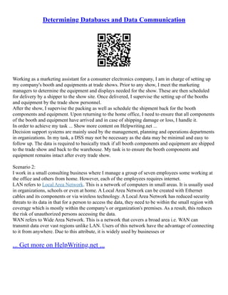 Determining Databases and Data Communication
Working as a marketing assistant for a consumer electronics company, I am in charge of setting up
my company's booth and equipments at trade shows. Prior to any show, I meet the marketing
managers to determine the equipment and displays needed for the show. These are then scheduled
for delivery by a shipper to the show site. Once delivered, I supervise the setting up of the booths
and equipment by the trade show personnel.
After the show, I supervise the packing as well as schedule the shipment back for the booth
components and equipment. Upon returning to the home office, I need to ensure that all components
of the booth and equipment have arrived and in case of shipping damage or loss, I handle it.
In order to achieve my task ... Show more content on Helpwriting.net ...
Decision support systems are mainly used by the management, planning and operations departments
in organizations. In my task, a DSS may not be necessary as the data may be minimal and easy to
follow up. The data is required to basically track if all booth components and equipment are shipped
to the trade show and back to the warehouse. My task is to ensure the booth components and
equipment remains intact after every trade show.
Scenario 2:
I work in a small consulting business where I manage a group of seven employees some working at
the office and others from home. However, each of the employees requires internet.
LAN refers to Local Area Network. This is a network of computers in small areas. It is usually used
in organizations, schools or even at home. A Local Area Network can be created with Ethernet
cables and its components or via wireless technology. A Local Area Network has reduced security
threats to its data in that for a person to access the data, they need to be within the small region with
coverage which is mostly within the company's or organization's premises. As a result, this reduces
the risk of unauthorized persons accessing the data.
WAN refers to Wide Area Network. This is a network that covers a broad area i.e. WAN can
transmit data over vast regions unlike LAN. Users of this network have the advantage of connecting
to it from anywhere. Due to this attribute, it is widely used by businesses or
... Get more on HelpWriting.net ...
 
