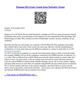 Purpose Of A Lan ( Local Area Network ) Essay
Sunday, 16 November 2014
3:10 p.m.
Purpose of a LAN (hosts, devices (dual functions), examples of LAN use, types of resources shared,
information that can be accessed using a LAN, purpose of LAN components) AND advantages and
disadvantages of cable, fibre, wireless in terms of bandwidth, location, security, reliability, set up,
suitability
Describe what the user will mainly use a specific LAN for When the first computers were made,
they couldn't talk to each other if they weren't the same type. But now with the standardising of
components, it is now easier than ever for different computers to connect to each other in a LAN
(Local Area Network).
A LAN is a network of computers in a specific area interconnect using a variety of network media.
For example, WBHS LAN are all the computers connected to the WBHS network via Ethernet, Wi–
fi or other. This is different from a WAN (Wide area network) which extends to a much wider area
such as a town, city and country. LAN are usually more restricted in access and more numerous.
LAN are used at WBHS to connect all the schofols desktops, servers, all–in–ones, printers, laptops
and many other devices to each other. For students using BYOD, this gives them access to restricted
Wi–Fi, but for teachers and users on the schools computers, this allows them to access network
drives, print to any printer, send emails internally – just to name a few. Because the Network in local
and internal, WBHS doesn't rely on external severs which
... Get more on HelpWriting.net ...
 