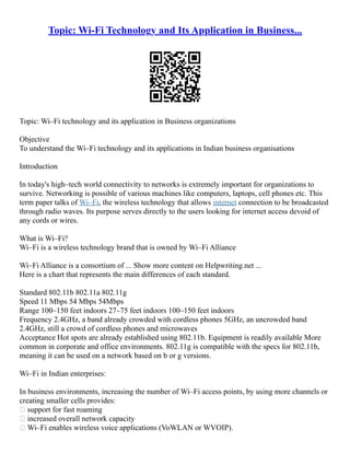 Topic: Wi-Fi Technology and Its Application in Business...
Topic: Wi–Fi technology and its application in Business organizations
Objective
To understand the Wi–Fi technology and its applications in Indian business organisations
Introduction
In today's high–tech world connectivity to networks is extremely important for organizations to
survive. Networking is possible of various machines like computers, laptops, cell phones etc. This
term paper talks of Wi–Fi, the wireless technology that allows internet connection to be broadcasted
through radio waves. Its purpose serves directly to the users looking for internet access devoid of
any cords or wires.
What is Wi–Fi?
Wi–Fi is a wireless technology brand that is owned by Wi–Fi Alliance
Wi–Fi Alliance is a consortium of ... Show more content on Helpwriting.net ...
Here is a chart that represents the main differences of each standard.
Standard 802.11b 802.11a 802.11g
Speed 11 Mbps 54 Mbps 54Mbps
Range 100–150 feet indoors 27–75 feet indoors 100–150 feet indoors
Frequency 2.4GHz, a band already crowded with cordless phones 5GHz, an uncrowded band
2.4GHz, still a crowd of cordless phones and microwaves
Acceptance Hot spots are already established using 802.11b. Equipment is readily available More
common in corporate and office environments. 802.11g is compatible with the specs for 802.11b,
meaning it can be used on a network based on b or g versions.
Wi–Fi in Indian enterprises:
In business environments, increasing the number of Wi–Fi access points, by using more channels or
creating smaller cells provides:
 support for fast roaming
 increased overall network capacity
 Wi–Fi enables wireless voice applications (VoWLAN or WVOIP).
 
