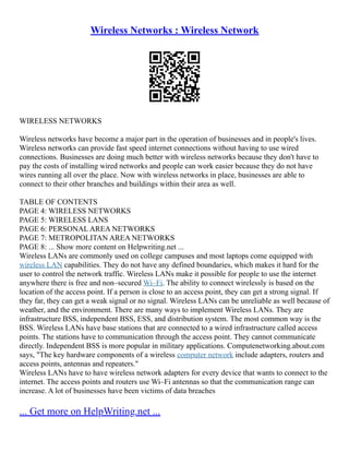 Wireless Networks : Wireless Network
WIRELESS NETWORKS
Wireless networks have become a major part in the operation of businesses and in people's lives.
Wireless networks can provide fast speed internet connections without having to use wired
connections. Businesses are doing much better with wireless networks because they don't have to
pay the costs of installing wired networks and people can work easier because they do not have
wires running all over the place. Now with wireless networks in place, businesses are able to
connect to their other branches and buildings within their area as well.
TABLE OF CONTENTS
PAGE 4: WIRELESS NETWORKS
PAGE 5: WIRELESS LANS
PAGE 6: PERSONAL AREA NETWORKS
PAGE 7: METROPOLITAN AREA NETWORKS
PAGE 8: ... Show more content on Helpwriting.net ...
Wireless LANs are commonly used on college campuses and most laptops come equipped with
wireless LAN capabilities. They do not have any defined boundaries, which makes it hard for the
user to control the network traffic. Wireless LANs make it possible for people to use the internet
anywhere there is free and non–secured Wi–Fi. The ability to connect wirelessly is based on the
location of the access point. If a person is close to an access point, they can get a strong signal. If
they far, they can get a weak signal or no signal. Wireless LANs can be unreliable as well because of
weather, and the environment. There are many ways to implement Wireless LANs. They are
infrastructure BSS, independent BSS, ESS, and distribution system. The most common way is the
BSS. Wireless LANs have base stations that are connected to a wired infrastructure called access
points. The stations have to communication through the access point. They cannot communicate
directly. Independent BSS is more popular in military applications. Computenetworking.about.com
says, "The key hardware components of a wireless computer network include adapters, routers and
access points, antennas and repeaters."
Wireless LANs have to have wireless network adapters for every device that wants to connect to the
internet. The access points and routers use Wi–Fi antennas so that the communication range can
increase. A lot of businesses have been victims of data breaches
... Get more on HelpWriting.net ...
 