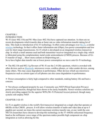 Gi-Fi Technology
CHAPTER 1
INTRODUCTION
Wi–Fi (ieee–802.11b) and Wi–Max (ieee–802.16e) have captured our attention. As there are no
recent developments which transfer data at faster rate as video information transfer taking lot of
time. This leads to introduction of Gi–Fi technology. It offers some advantages over Wi–Fi, a similar
wireless technology. In that it offers faster information rate (Gbps), less power consumption and low
cost for short range transmissions. Gi–Fi which is developed on an integrated wireless transceiver
chip. In which a small antenna used and both transmitter–receiver integrated on a single chip, which
is fabricated using the complementary metal oxide semiconductor (CMOS) process. Because of Gi–
Fi transfer of large ... Show more content on Helpwriting.net ...
So to have higher data transfer rate at lower power consumption we move onto Gi–Fi technology.
➢ The 802.11b and 802.11g flavours of Wi–Fi use the 2.4 GHz spectrum, which is crowded with
other devices such as Bluetooth, microwave ovens, cordless phones, or video sender devices, among
many others. This may cause degradation in performance. Other devices which use microwave
frequencies such as certain types of cell phones can also cause degradation in performance.
➢ Power consumption is fairly high compared to other standards, making battery life and heat a
concern.
➢ Not always configured properly by user. Commonly uses WEP (Wired Equivalent Privacy)
protocol for protection, though has been shown to be easily breakable. Newer wireless solutions are
slowly providing support for the superior WPA (Wi–Fi Protected Access) protocol, though many
systems still employ WEP.
CHAPTER 3 GI–FI
Gi–Fi or gigabit wireless is the world's first transceiver integrated on a single chip that operates at
60GHz on the CMOS . process. It will allow wireless transfer of audio and video data at up to 5
gigabits per second, ten times the current maximum wireless transfer rate, at one–tenth the cost.
NICTA researchers have chosen to develop this technology in the 57–64GHz unlicensed frequency
band as the millimeter–wave range of the spectrum makes possible high component on–chip
integration as well as allowing for the
 